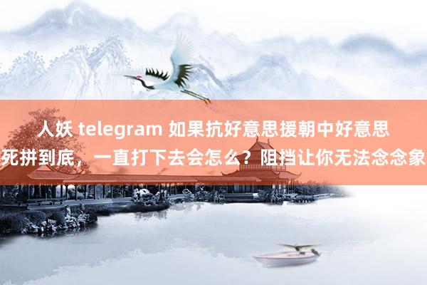 人妖 telegram 如果抗好意思援朝中好意思死拼到底，一直打下去会怎么？阻挡让你无法念念象