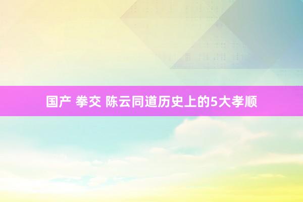 国产 拳交 陈云同道历史上的5大孝顺