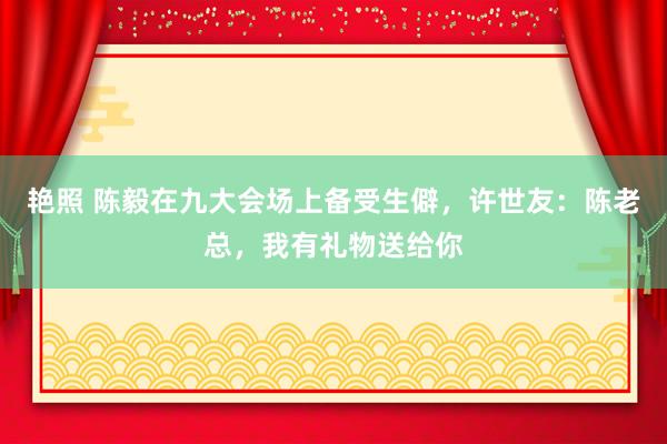 艳照 陈毅在九大会场上备受生僻，许世友：陈老总，我有礼物送给你