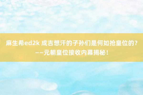 麻生希ed2k 成吉想汗的子孙们是何如抢皇位的？——元朝皇位接收内幕揭秘！
