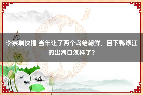 李宗瑞快播 当年让了两个岛给朝鲜，目下鸭绿江的出海口怎样了？