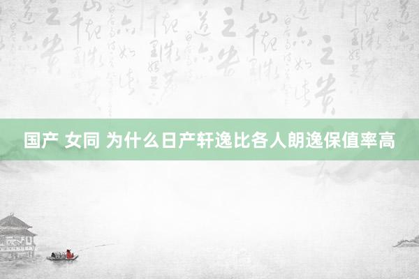 国产 女同 为什么日产轩逸比各人朗逸保值率高