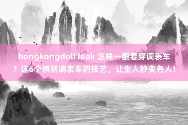 hongkongdoll leak 怎样一眼看穿调表车？这6个辨别调表车的技艺，让生人秒变各人！
