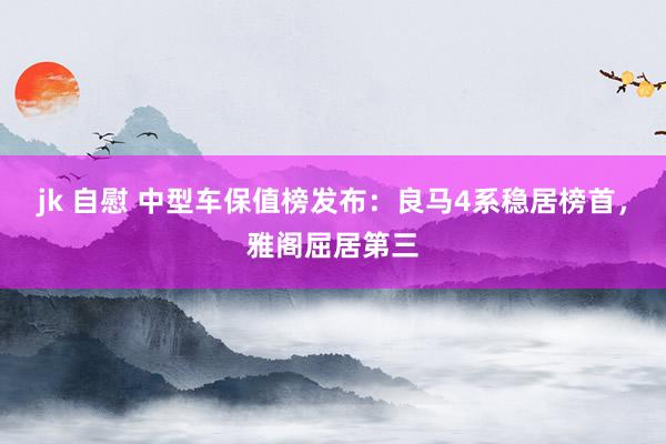 jk 自慰 中型车保值榜发布：良马4系稳居榜首，雅阁屈居第三