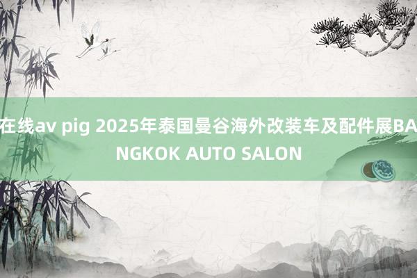 在线av pig 2025年泰国曼谷海外改装车及配件展BANGKOK AUTO SALON