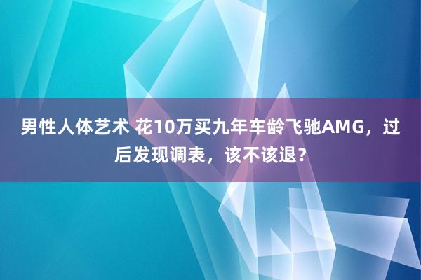 男性人体艺术 花10万买九年车龄飞驰AMG，过后发现调表，该不该退？