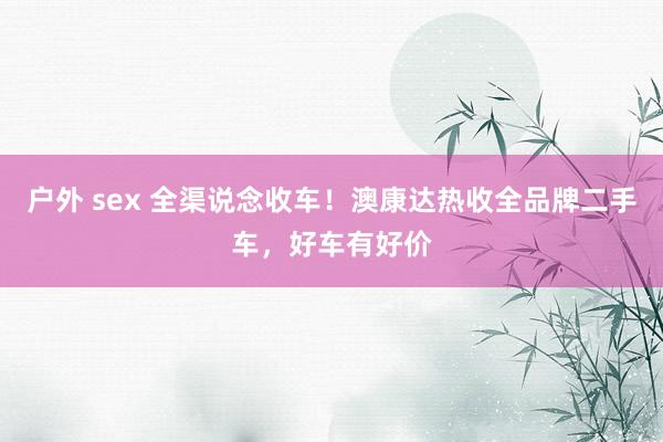 户外 sex 全渠说念收车！澳康达热收全品牌二手车，好车有好价