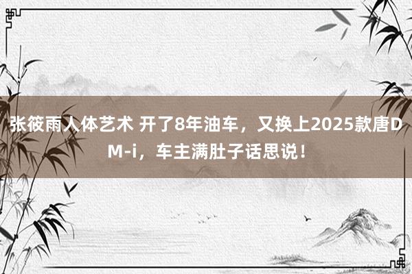 张筱雨人体艺术 开了8年油车，又换上2025款唐DM-i，车主满肚子话思说！