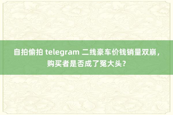 自拍偷拍 telegram 二线豪车价钱销量双崩，购买者是否成了冤大头？