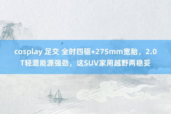 cosplay 足交 全时四驱+275mm宽胎，2.0T轻混能源强劲，这SUV家用越野两稳妥