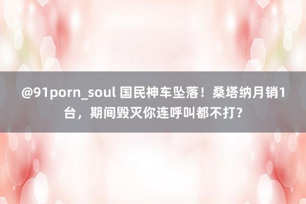 @91porn_soul 国民神车坠落！桑塔纳月销1台，期间毁灭你连呼叫都不打？