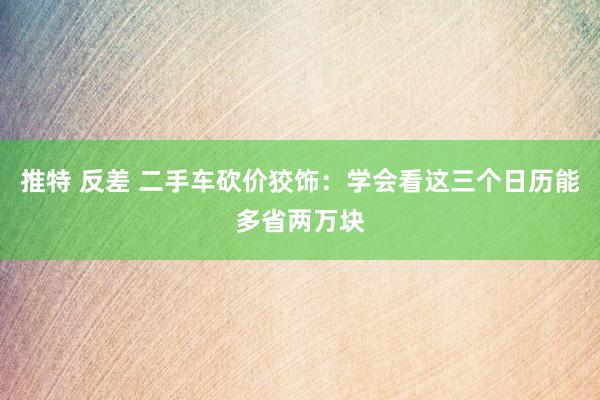 推特 反差 二手车砍价狡饰：学会看这三个日历能多省两万块