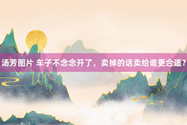 汤芳图片 车子不念念开了，卖掉的话卖给谁更合适？