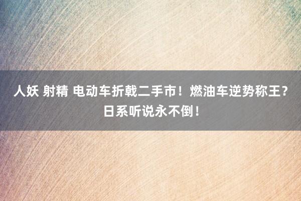 人妖 射精 电动车折戟二手市！燃油车逆势称王？日系听说永不倒！