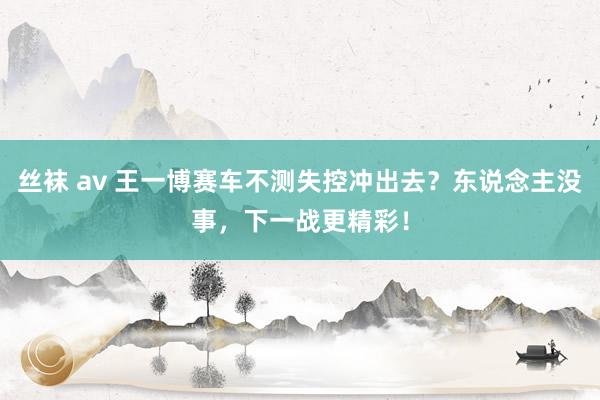 丝袜 av 王一博赛车不测失控冲出去？东说念主没事，下一战更精彩！