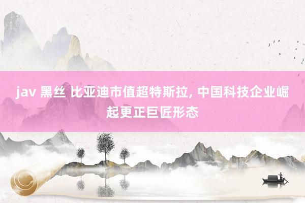 jav 黑丝 比亚迪市值超特斯拉, 中国科技企业崛起更正巨匠形态