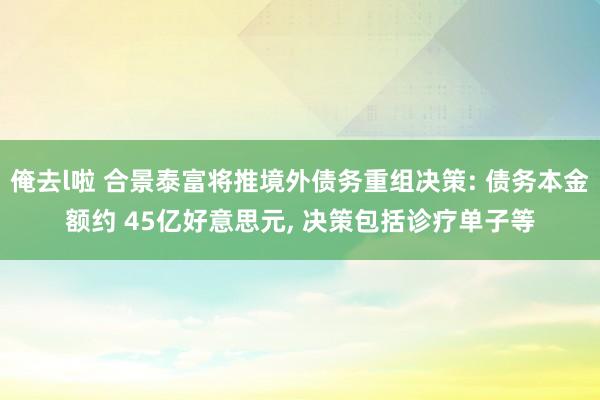 俺去l啦 合景泰富将推境外债务重组决策: 债务本金额约 45亿好意思元, 决策包括诊疗单子等