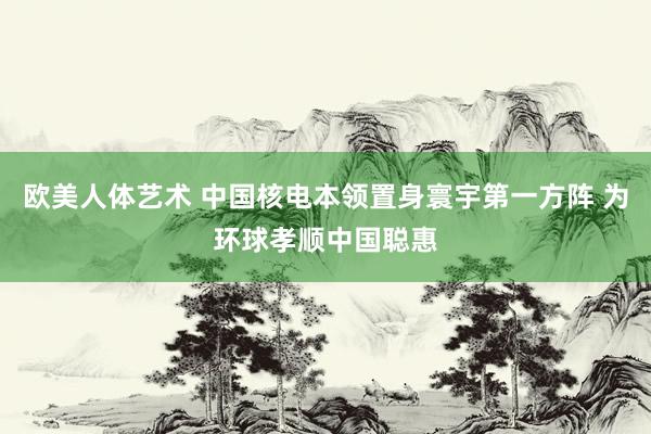 欧美人体艺术 中国核电本领置身寰宇第一方阵 为环球孝顺中国聪惠