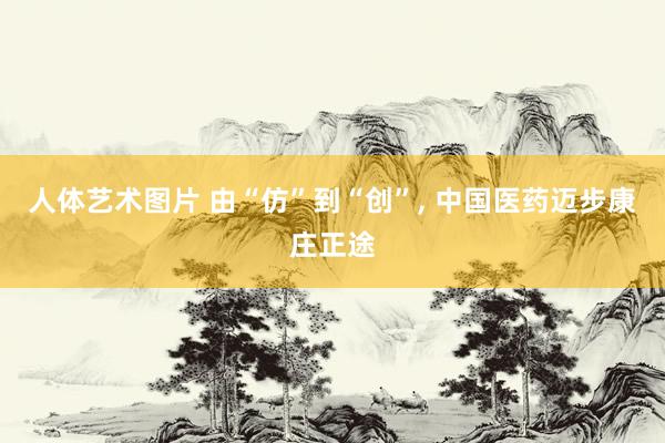 人体艺术图片 由“仿”到“创”, 中国医药迈步康庄正途