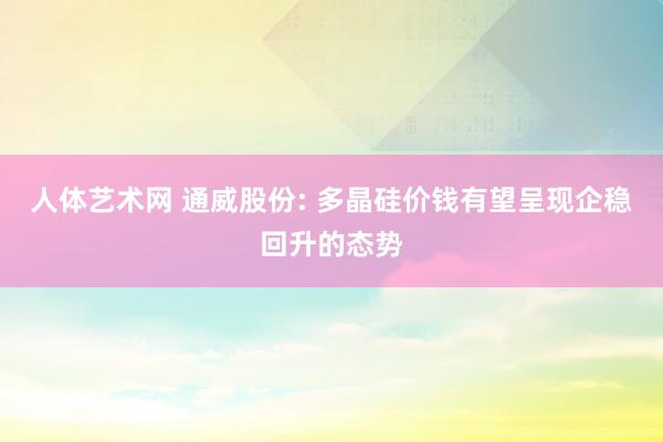 人体艺术网 通威股份: 多晶硅价钱有望呈现企稳回升的态势