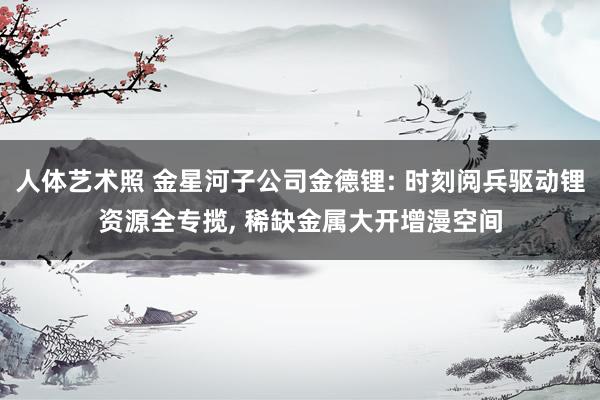 人体艺术照 金星河子公司金德锂: 时刻阅兵驱动锂资源全专揽, 稀缺金属大开增漫空间