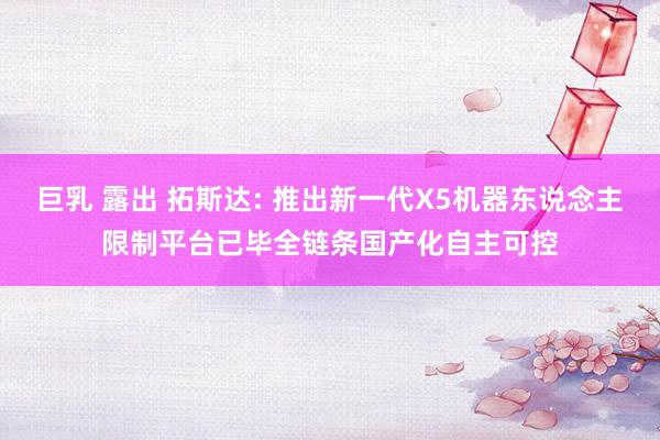 巨乳 露出 拓斯达: 推出新一代X5机器东说念主限制平台已毕全链条国产化自主可控