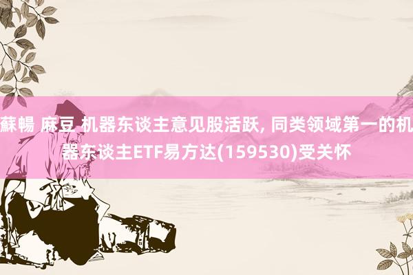 蘇暢 麻豆 机器东谈主意见股活跃, 同类领域第一的机器东谈主ETF易方达(159530)受关怀
