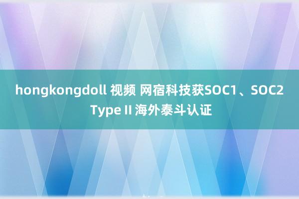 hongkongdoll 视频 网宿科技获SOC1、SOC2 TypeⅡ海外泰斗认证