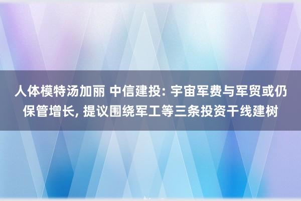 人体模特汤加丽 中信建投: 宇宙军费与军贸或仍保管增长, 提议围绕军工等三条投资干线建树
