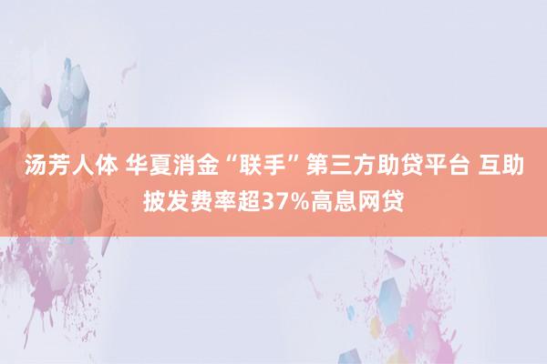 汤芳人体 华夏消金“联手”第三方助贷平台 互助披发费率超37%高息网贷