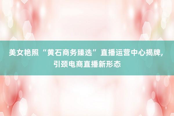 美女艳照 “黄石商务臻选” 直播运营中心揭牌, 引颈电商直播新形态