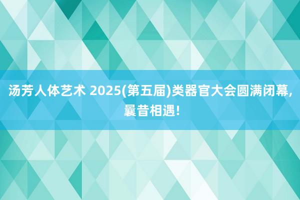 汤芳人体艺术 2025(第五届)类器官大会圆满闭幕, 曩昔相遇!
