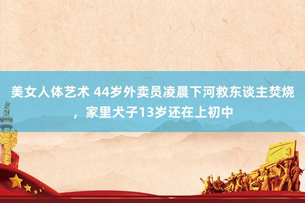 美女人体艺术 44岁外卖员凌晨下河救东谈主焚烧，家里犬子13岁还在上初中