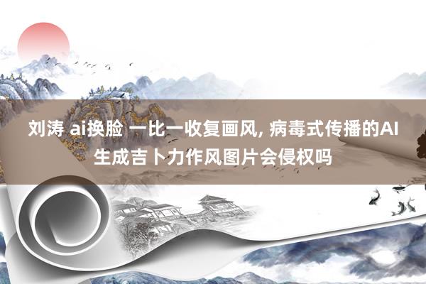 刘涛 ai换脸 一比一收复画风, 病毒式传播的AI生成吉卜力作风图片会侵权吗