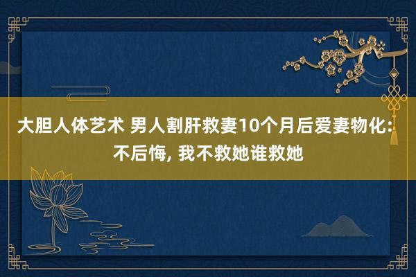 大胆人体艺术 男人割肝救妻10个月后爱妻物化: 不后悔, 我不救她谁救她