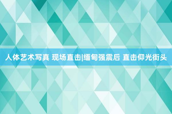 人体艺术写真 现场直击|缅甸强震后 直击仰光街头