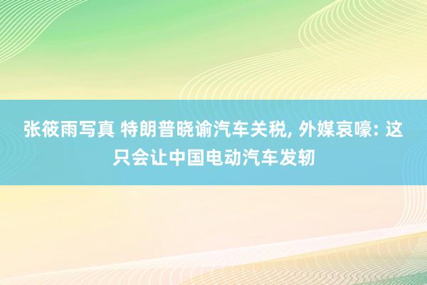 张筱雨写真 特朗普晓谕汽车关税, 外媒哀嚎: 这只会让中国电动汽车发轫