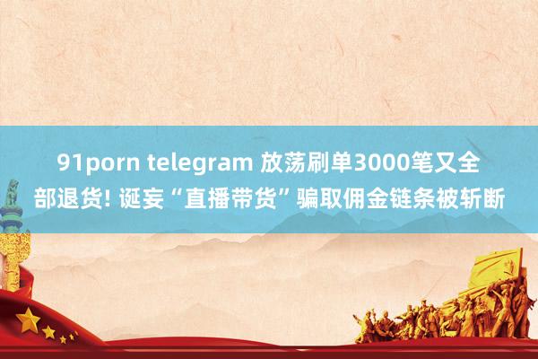 91porn telegram 放荡刷单3000笔又全部退货! 诞妄“直播带货”骗取佣金链条被斩断