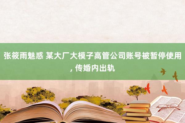 张筱雨魅惑 某大厂大模子高管公司账号被暂停使用, 传婚内出轨