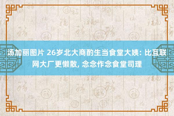汤加丽图片 26岁北大商酌生当食堂大姨: 比互联网大厂更懒散, 念念作念食堂司理