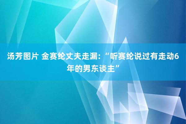 汤芳图片 金赛纶丈夫走漏: “听赛纶说过有走动6年的男东谈主”