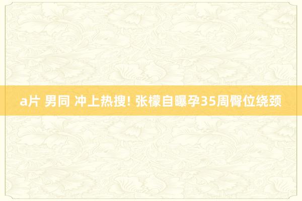 a片 男同 冲上热搜! 张檬自曝孕35周臀位绕颈