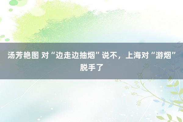 汤芳艳图 对“边走边抽烟”说不，上海对“游烟”脱手了
