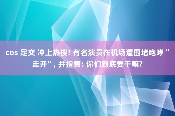 cos 足交 冲上热搜! 有名演员在机场遭围堵咆哮“走开”, 并指责: 你们到底要干嘛?