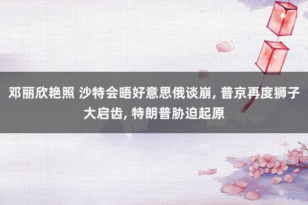 邓丽欣艳照 沙特会晤好意思俄谈崩, 普京再度狮子大启齿, 特朗普胁迫起原