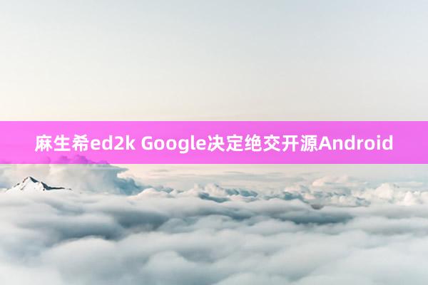 麻生希ed2k Google决定绝交开源Android