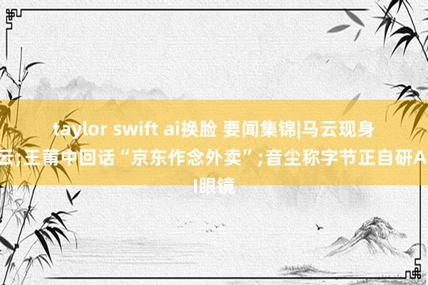 taylor swift ai换脸 要闻集锦|马云现身阿里云;王莆中回话“京东作念外卖”;音尘称字节正自研AI眼镜