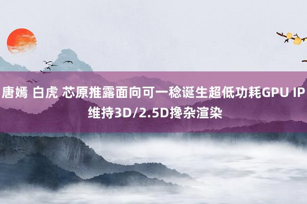 唐嫣 白虎 芯原推露面向可一稔诞生超低功耗GPU IP 维持3D/2.5D搀杂渲染