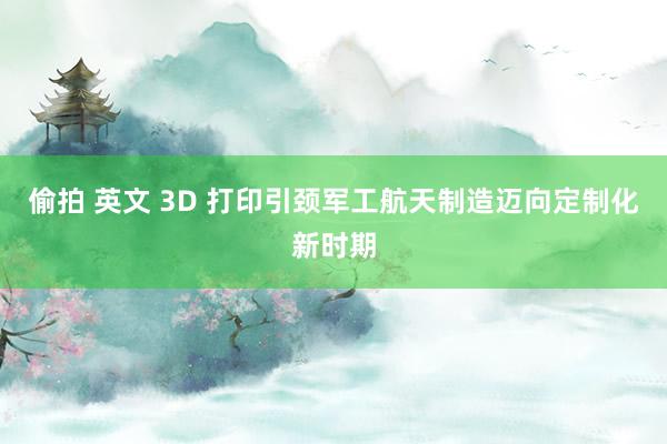 偷拍 英文 3D 打印引颈军工航天制造迈向定制化新时期