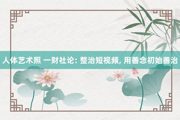 人体艺术照 一财社论: 整治短视频, 用善念初始善治